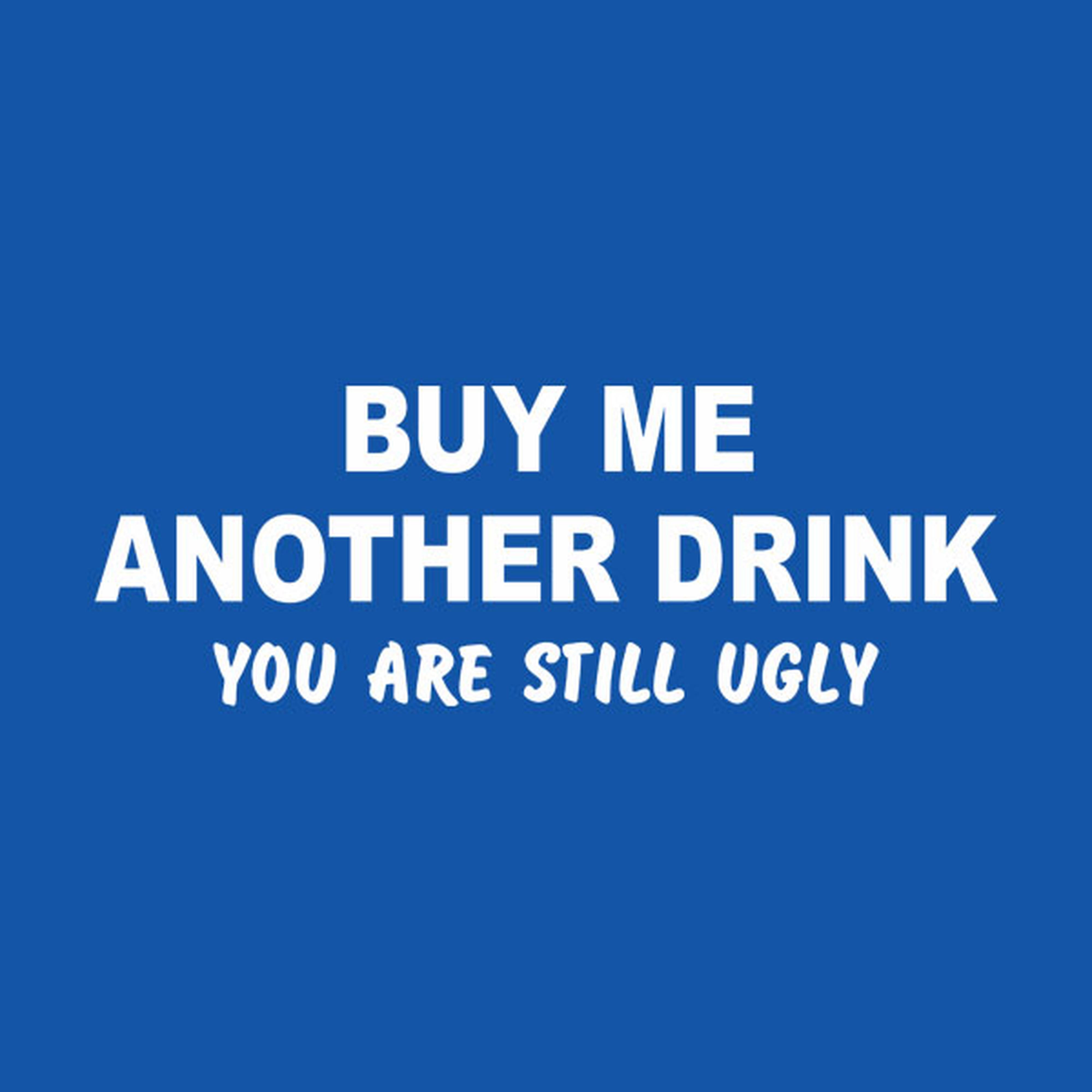 Buy me another drink. You are still ugly - T-shirt