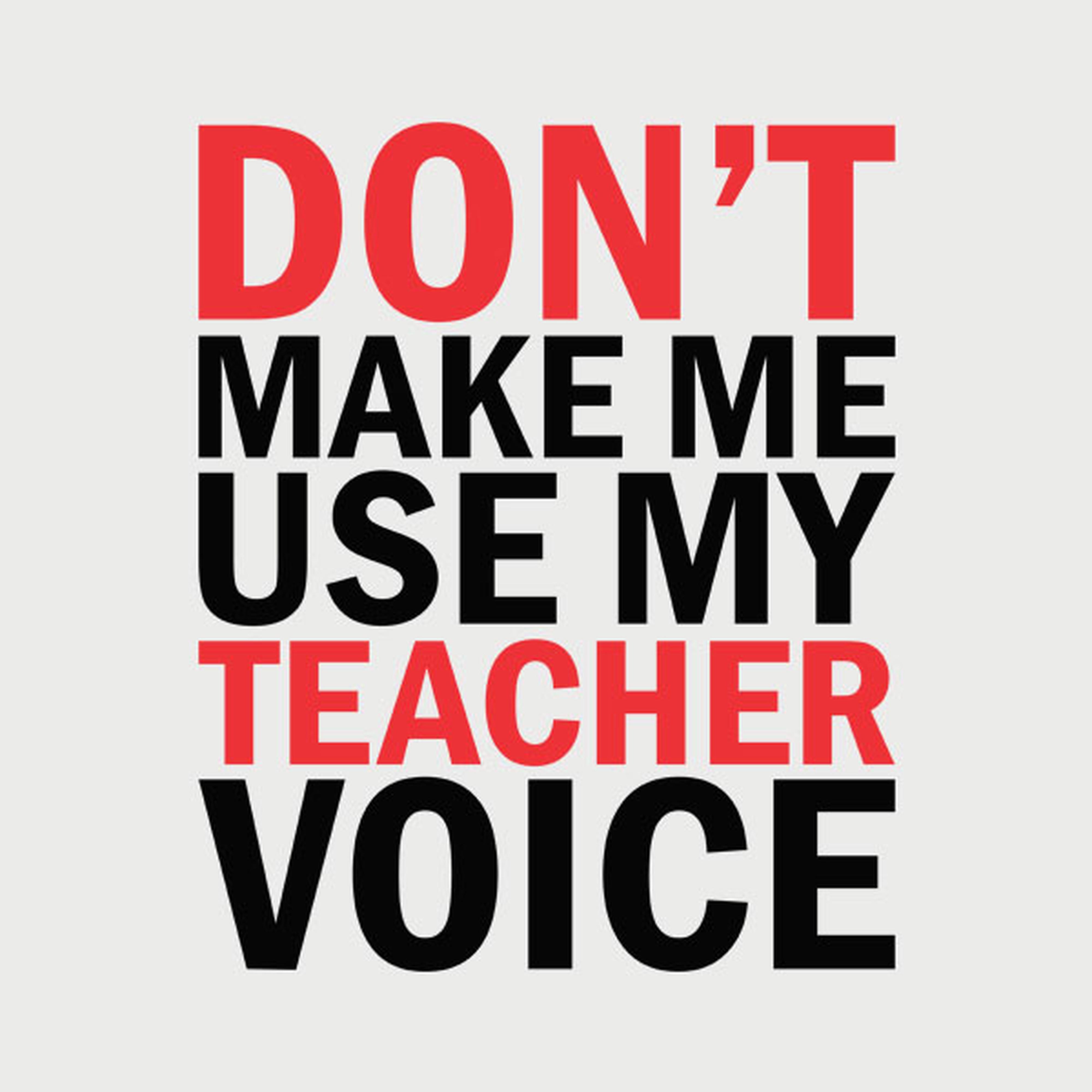 Don't make me use my TEACHER voice